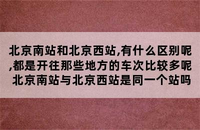 北京南站和北京西站,有什么区别呢,都是开往那些地方的车次比较多呢 北京南站与北京西站是同一个站吗